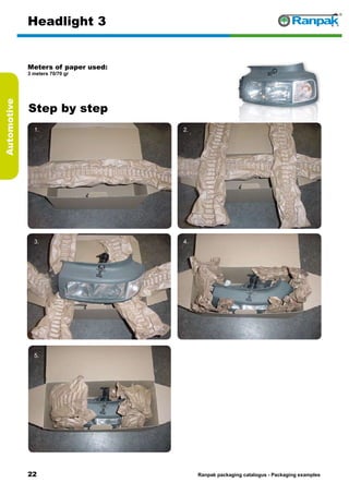 22
Step by step
Ranpak packaging catalogus - Packaging examples
Automotive
Headlight 3
Meters of paper used:
3 meters 70/70 gr
1. 2.
3. 4.
5. 6.
 