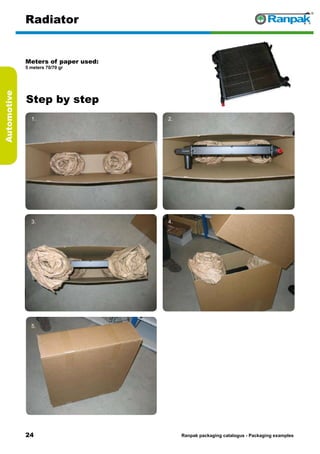 24
Step by step
Ranpak packaging catalogus - Packaging examples
Automotive
Radiator
Meters of paper used:
5 meters 70/70 gr
1. 2.
3. 4.
5. 6.
 
