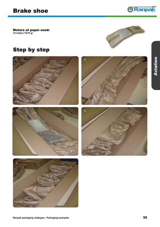 35
Step by step
Ranpak packaging catalogus - Packaging examples
Aviation
Brake shoe
Meters of paper used:
14 meters 70/70 gr
1. 2.
3. 4.
5. 6.
 