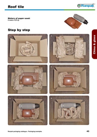 43
Step by step
Ranpak packaging catalogus - Packaging examples
Chinaglass
Roof tile
Meters of paper used:
8 meters 70/70 gr
1. 2.
3. 4.
5. 6.
 