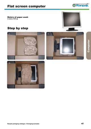 47
Step by step
Ranpak packaging catalogus - Packaging examples
Computer
Flat screen computer
Meters of paper used:
4 meters 70/70 gr
1. 2.
3. 4.
5. 6.
 