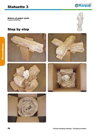 56
Step by step
Ranpak packaging catalogus - Packaging examples
Decoratives
Statuette 3
Meters of paper used:
8 meters 50/50/50 gr
1. 2.
3. 4.
5. 6.
 