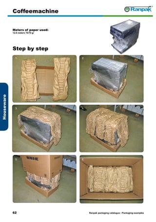 62
Step by step
Ranpak packaging catalogus - Packaging examples
Houseware
Coffeemachine
Meters of paper used:
12.6 meters 70/70 gr
1. 2.
3. 4.
5. 6.
 
