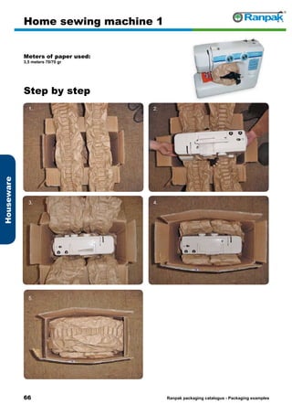 66
Step by step
Ranpak packaging catalogus - Packaging examples
Houseware
Home sewing machine 1
Meters of paper used:
3,5 meters 70/70 gr
1. 2.
3. 4.
5. 6.
 