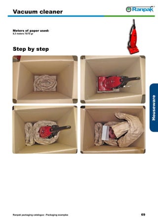69
Step by step
Ranpak packaging catalogus - Packaging examples
Houseware
Vacuum cleaner
Meters of paper used:
8,5 meters 70/70 gr
1. 2.
3. 4.
5. 6.
 