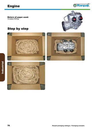 76
Step by step
Ranpak packaging catalogus - Packaging examples
Industrial
Engine
Meters of paper used:
15 meters 70/70 gr
1. 2.
3. 4.
5. 6.
 