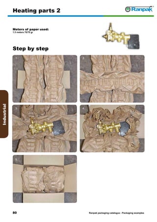 80
Step by step
Ranpak packaging catalogus - Packaging examples
Industrial
Heating parts 2
Meters of paper used:
1.5 meters 70/70 gr
1. 2.
3. 4.
5. 6.
 