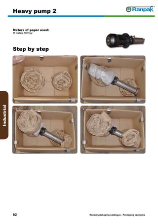 82
Step by step
Ranpak packaging catalogus - Packaging examples
Industrial
Heavy pump 2
Meters of paper used:
17 meters 70/70 gr
1. 2.
3. 4.
5. 6.
 