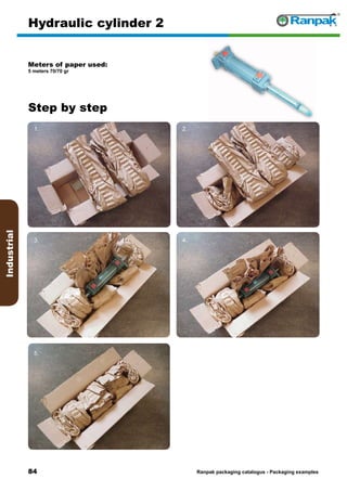 84
Step by step
Ranpak packaging catalogus - Packaging examples
Industrial
Hydraulic cylinder 2
Meters of paper used:
5 meters 70/70 gr
1. 2.
3. 4.
5. 6.
 