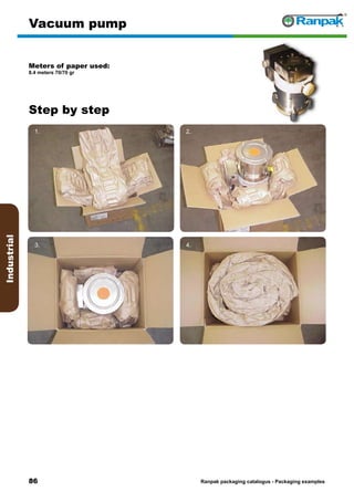 86
Step by step
Ranpak packaging catalogus - Packaging examples
Industrial
Vacuum pump
Meters of paper used:
8.4 meters 70/70 gr
1. 2.
3. 4.
5. 6.
 