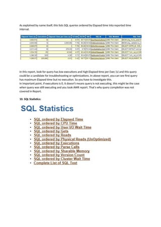 As explained by name itself, this lists SQL queries ordered by Elapsed time into reported time
interval.
In this report, look for query has low executions and high Elapsed time per Exec (s) and this query
could be a candidate for troubleshooting or optimizations. In above report, you can see first query
has maximum Elapsed time but no execution. So you have to investigate this.
In Important point, if executions is 0, it doesn't means query is not executing, this might be the case
when query was still executing and you took AWR report. That's why query completion was not
covered in Report.
10. SQL Statistics:
 