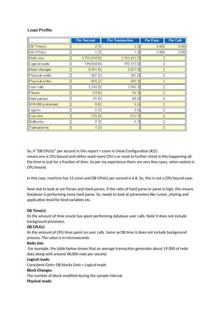 So, if "DB CPU(s)" per second in this report > cores in (Host Configuration (#2)).
means env is CPU bound and either need more CPU's or need to further check is this happening all
the time or just for a fraction of time. As per my experience there are very few cases, when system is
CPU bound.
In this case, machine has 12 cores and DB CPU(s) per second is 6.8. So, this is not a CPU bound case.
Next stat to look at are Parses and Hard parses. If the ratio of hard parse to parse is high, this means
Database is performing more hard parse. So, needs to look at parameters like cursor_sharing and
application level for bind variables etc.
DB Time(s):
Its the amount of time oracle has spent performing database user calls. Note it does not include
background processes.
DB CPU(s):
Its the amount of CPU time spent on user calls. Same as DB time it does not include background
process. The value is in microseconds
Redo size:
For example, the table below shows that an average transaction generates about 19,000 of redo
data along with around 48,000 redo per second.
Logical reads:
Consistent Gets+ DB blocks Gets = Logical reads
Block Changes:
The number of block modified during the sample interval
Physical reads:
 