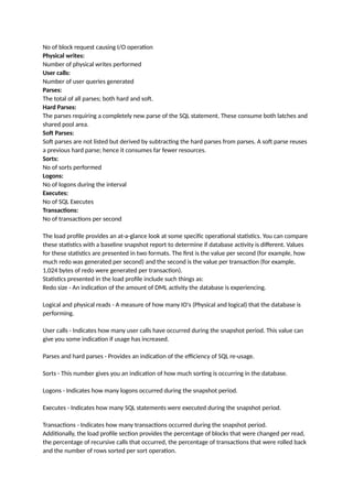 No of block request causing I/O operation
Physical writes:
Number of physical writes performed
User calls:
Number of user queries generated
Parses:
The total of all parses; both hard and soft.
Hard Parses:
The parses requiring a completely new parse of the SQL statement. These consume both latches and
shared pool area.
Soft Parses:
Soft parses are not listed but derived by subtracting the hard parses from parses. A soft parse reuses
a previous hard parse; hence it consumes far fewer resources.
Sorts:
No of sorts performed
Logons:
No of logons during the interval
Executes:
No of SQL Executes
Transactions:
No of transactions per second
The load profile provides an at-a-glance look at some specific operational statistics. You can compare
these statistics with a baseline snapshot report to determine if database activity is different. Values
for these statistics are presented in two formats. The first is the value per second (for example, how
much redo was generated per second) and the second is the value per transaction (for example,
1,024 bytes of redo were generated per transaction).
Statistics presented in the load profile include such things as:
Redo size - An indication of the amount of DML activity the database is experiencing.
Logical and physical reads - A measure of how many IO's (Physical and logical) that the database is
performing.
User calls - Indicates how many user calls have occurred during the snapshot period. This value can
give you some indication if usage has increased.
Parses and hard parses - Provides an indication of the efficiency of SQL re-usage.
Sorts - This number gives you an indication of how much sorting is occurring in the database.
Logons - Indicates how many logons occurred during the snapshot period.
Executes - Indicates how many SQL statements were executed during the snapshot period.
Transactions - Indicates how many transactions occurred during the snapshot period.
Additionally, the load profile section provides the percentage of blocks that were changed per read,
the percentage of recursive calls that occurred, the percentage of transactions that were rolled back
and the number of rows sorted per sort operation.
 