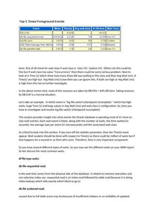 Here, first of all check for wait class if wait class is User I/O , System I/O, Others etc this could be
fine but if wait class has value "Concurrency" then there could be some serious problem. Next to
look at is Time (s) which show how many times DB was waiting in this class and then Avg Wait (ms). If
Time(s) are high but Avg Wait (ms) is low then you can ignore this. If both are high or Avg Wait (ms)
is high then this has to further investigate.
In the above screen shot, most of the resource are taken by DB CPU = 64% DB time. Taking resource
by DB CUP is a normal situation.
Let's take an example, In which event is "log file switch (checkpoint incomplete) " which has high
waits, huge Time (s) and large values in Avg Wait (ms) and wait class is configuration. So, here you
have to investigate and resolve log file switch (checkpoint incomplete).
This section provides insight into what events the Oracle database is spending most of it's time on
(see wait events). Each wait event is listed, along with the number of waits, the time waited (in
seconds), the average wait per event (in microseconds) and the associated wait class.
its critical to look into this section. If you turn off the statistic parameter, then the Time(s) wont
appear. Wait analysis should be done with respect to Time(s) as there could be million of waits but if
that happens for a second or so then who cares. Therefore, time is very important component.
So you have several different types of waits. So you may see the different waits on your AWR report.
So lets discuss the most common waits.
df file type waits:
db file sequential read:
Is the wait that comes from the physical side of the database. it related to memory starvation and
non selective index use. sequential read is an index read followed by table read because it is doing
index lookups which tells exactly which block to go to
db file scattered read:
caused due to full table scans may be because of insufficient indexes or un-avilablity of updated
 