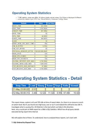 This report shows, system is 62 and 70% idle at time of report taken, So, there is no resource crunch
at system level. But if, you found very high busy, user or sys % and indeed this will led to low idle %.
Investigate what is causing this. OS Watcher is the tool which can help in this direction.
Next, very crucial part of AWR report for a DBA is SQL Statistics. Which has all sql query details
executed during report time interval.
We will explore few of them, To understand, how to analyzed these reports. Let's start with
7. SQL Ordered by Elapsed Time:
 