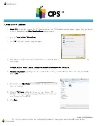 Create a CPS Database
For more information on training and professional development, please contact us at training@einstruction.com
Create a CPS™ Database
1. Open CPS from the desktop icon. The CPS Open or Create New CPS Database window appears. (Note: If you are already
in a CPS database choose File > New Database and go to step 4.)
2. Choose Create a New CPS database.
3. Click OK. The New CPS File dialog box opens.
.
4. Navigate to where you would like to save your file. (i.e. Network drive, or My
Documents).
***IMPORTANT! Please CREATE A NEW FOLDER BEFORE SAVING YOUR DATABASE.
5. Create a New Folder by clicking on the New Folder button to store your CPS database. We recommend you name the
folder "CPS."
6. Double-click your "New Folder" named CPS to select it as the location to
save your database.
7. Click the "File Name" field and enter in a new name for your CPS
Database. We recommend you using your Last Name and the school
year, for example "Jones2012."
8. Click Save.
 