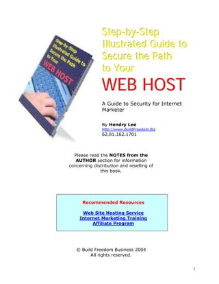 Step-by-Step
               Illustrated Guide to
               Secure the Path
               to Your
               WEB HOST
               A Guide to Security for Internet
               Marketer

               By Hendry Lee
               http://www.BuildFreedom.Biz
               62.81.162.1701



  Please read the NOTES from the
   AUTHOR section for information
concerning distribution and reselling of
              this book.




      Recommended Resources

      Web Site Hosting Service
     Internet Marketing Training
          Affiliate Program




   © Build Freedom Business 2004
         All rights reserved.


                                                  1
 