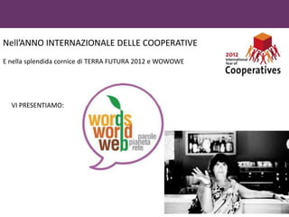 Nell’ANNO INTERNAZIONALE DELLE COOPERATIVE
E nella splendida cornice di TERRA FUTURA 2012 e WOWOWE




  VI PRESENTIAMO:
 