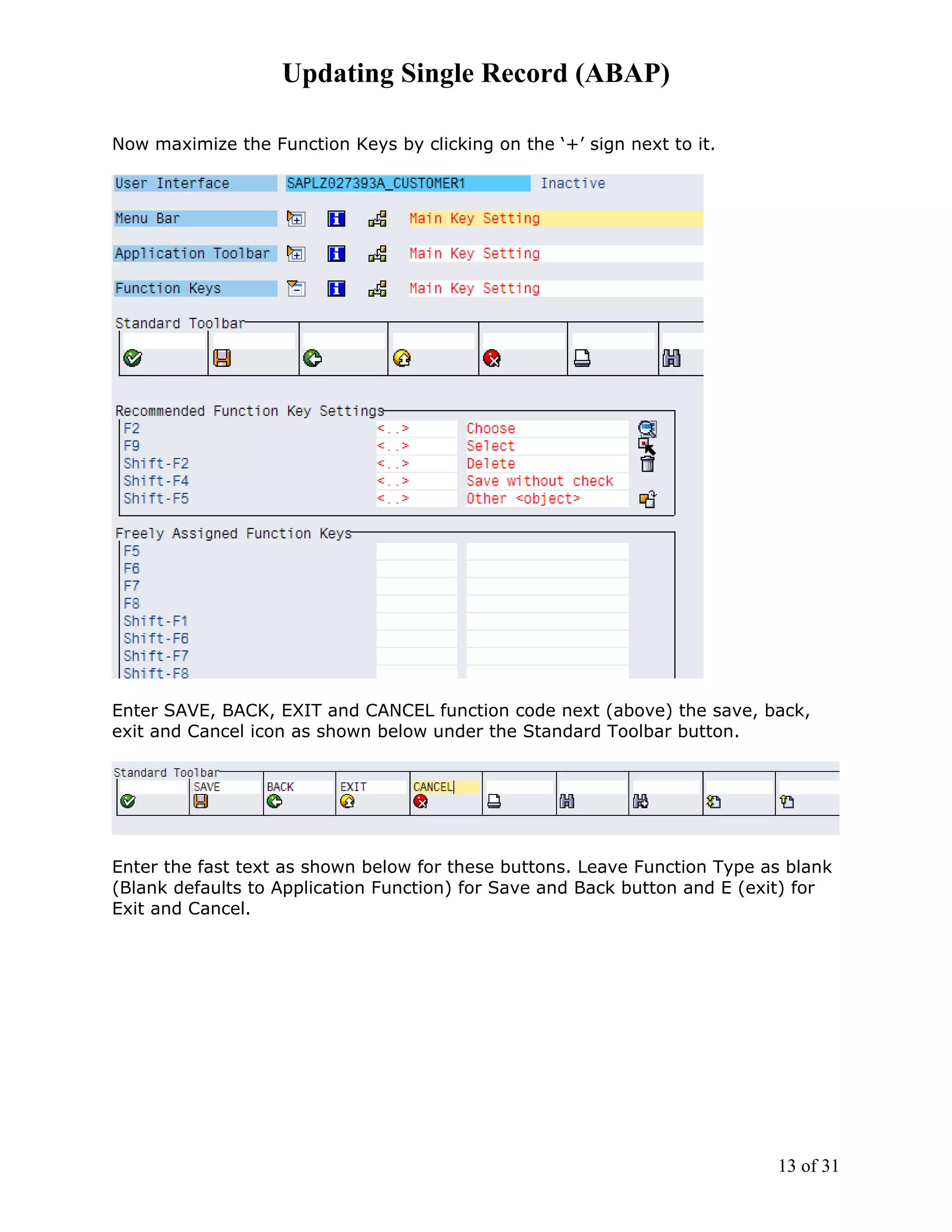 Updating Single Record (ABAP)

Now maximize the Function Keys by clicking on the ‘+’ sign next to it.




Enter SAVE, BACK, EXIT and CANCEL function code next (above) the save, back,
exit and Cancel icon as shown below under the Standard Toolbar button.




Enter the fast text as shown below for these buttons. Leave Function Type as blank
(Blank defaults to Application Function) for Save and Back button and E (exit) for
Exit and Cancel.




                                                                           13 of 31
 