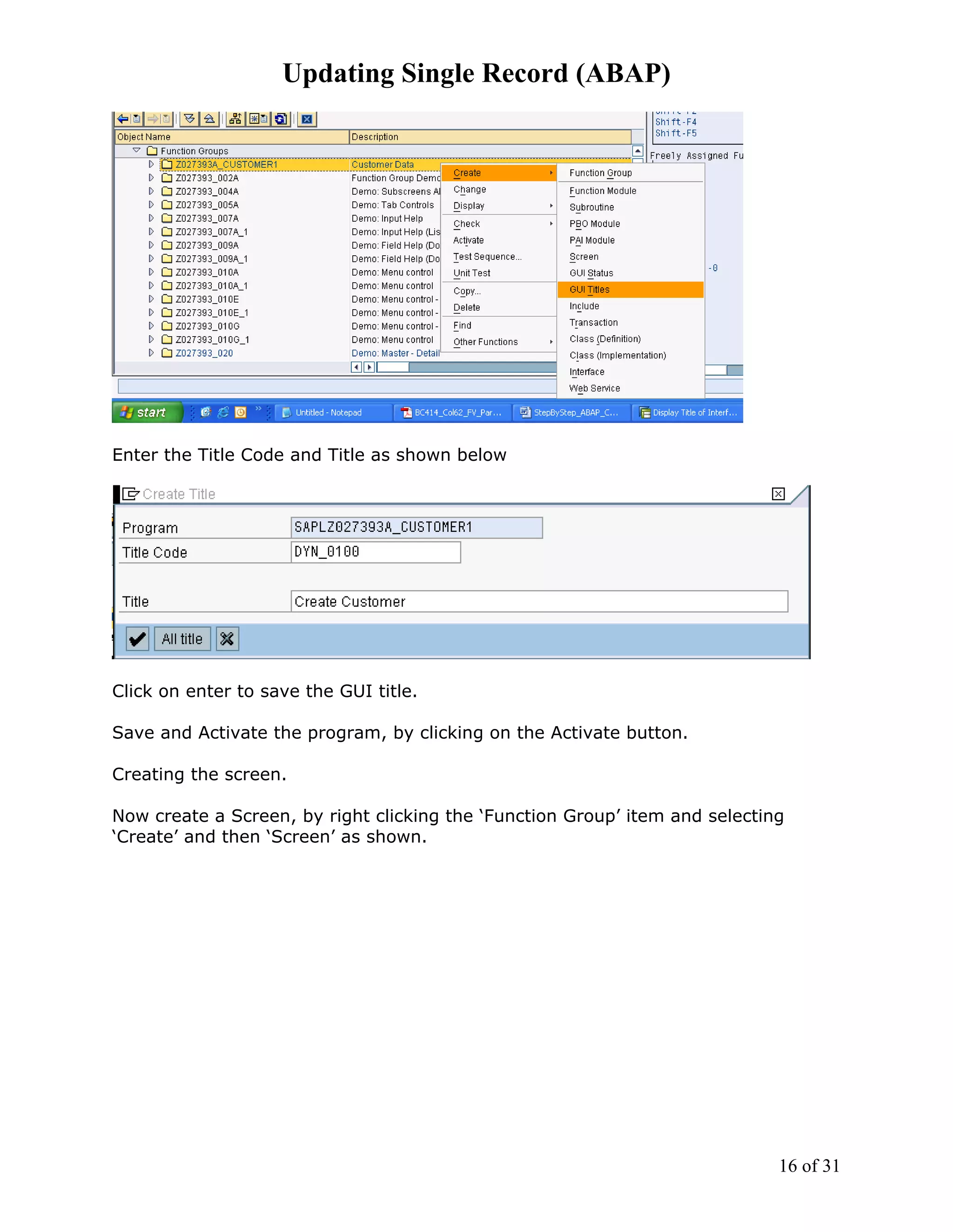 Updating Single Record (ABAP)




Enter the Title Code and Title as shown below




Click on enter to save the GUI title.

Save and Activate the program, by clicking on the Activate button.

Creating the screen.

Now create a Screen, by right clicking the ‘Function Group’ item and selecting
‘Create’ and then ‘Screen’ as shown.




                                                                             16 of 31
 