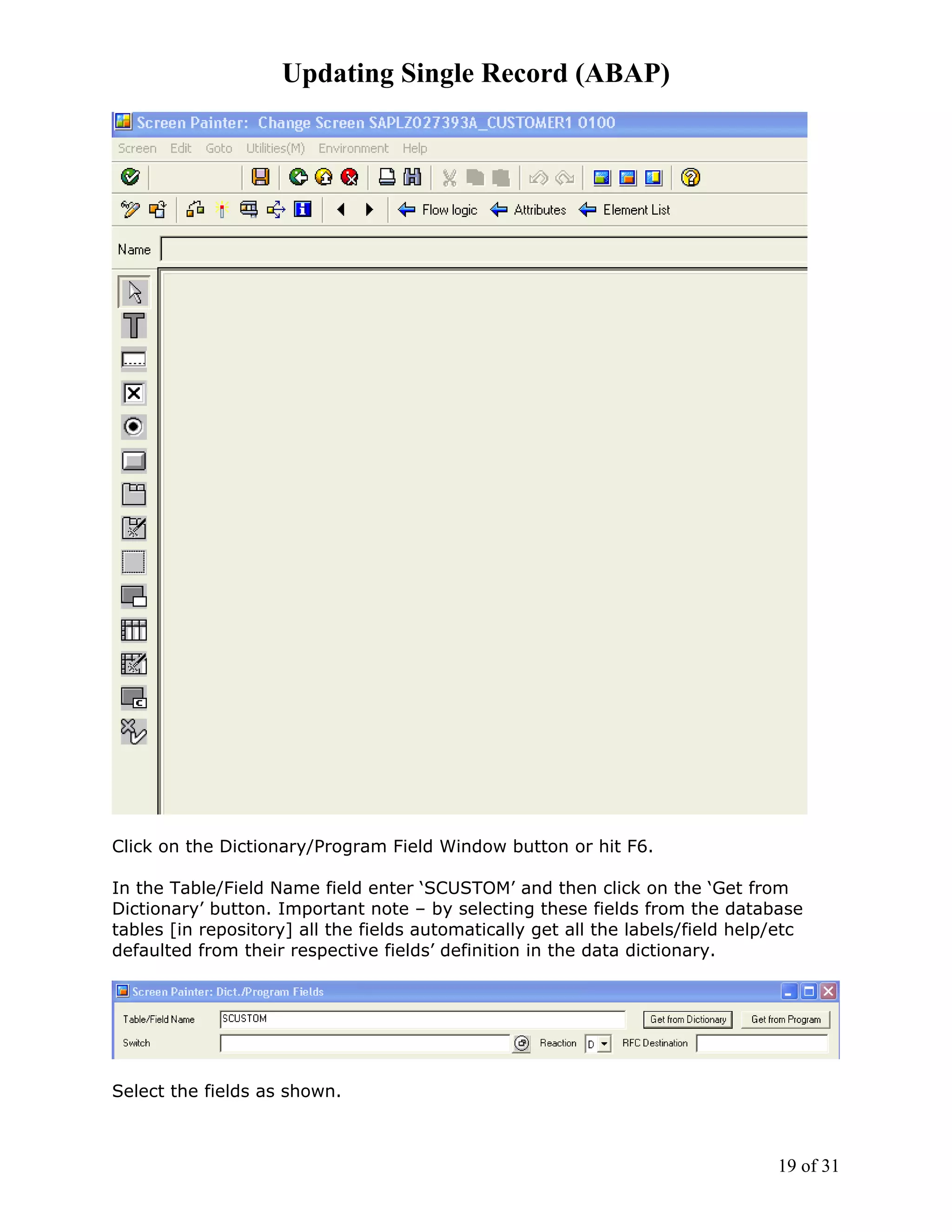 Updating Single Record (ABAP)




Click on the Dictionary/Program Field Window button or hit F6.

In the Table/Field Name field enter ‘SCUSTOM’ and then click on the ‘Get from
Dictionary’ button. Important note – by selecting these fields from the database
tables [in repository] all the fields automatically get all the labels/field help/etc
defaulted from their respective fields’ definition in the data dictionary.




Select the fields as shown.



                                                                                 19 of 31
 
