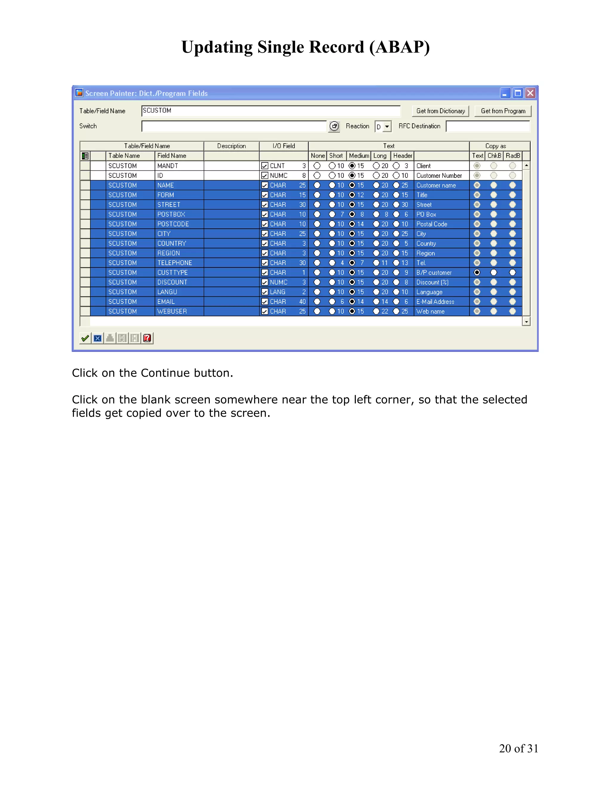 Updating Single Record (ABAP)




Click on the Continue button.

Click on the blank screen somewhere near the top left corner, so that the selected
fields get copied over to the screen.




                                                                            20 of 31
 