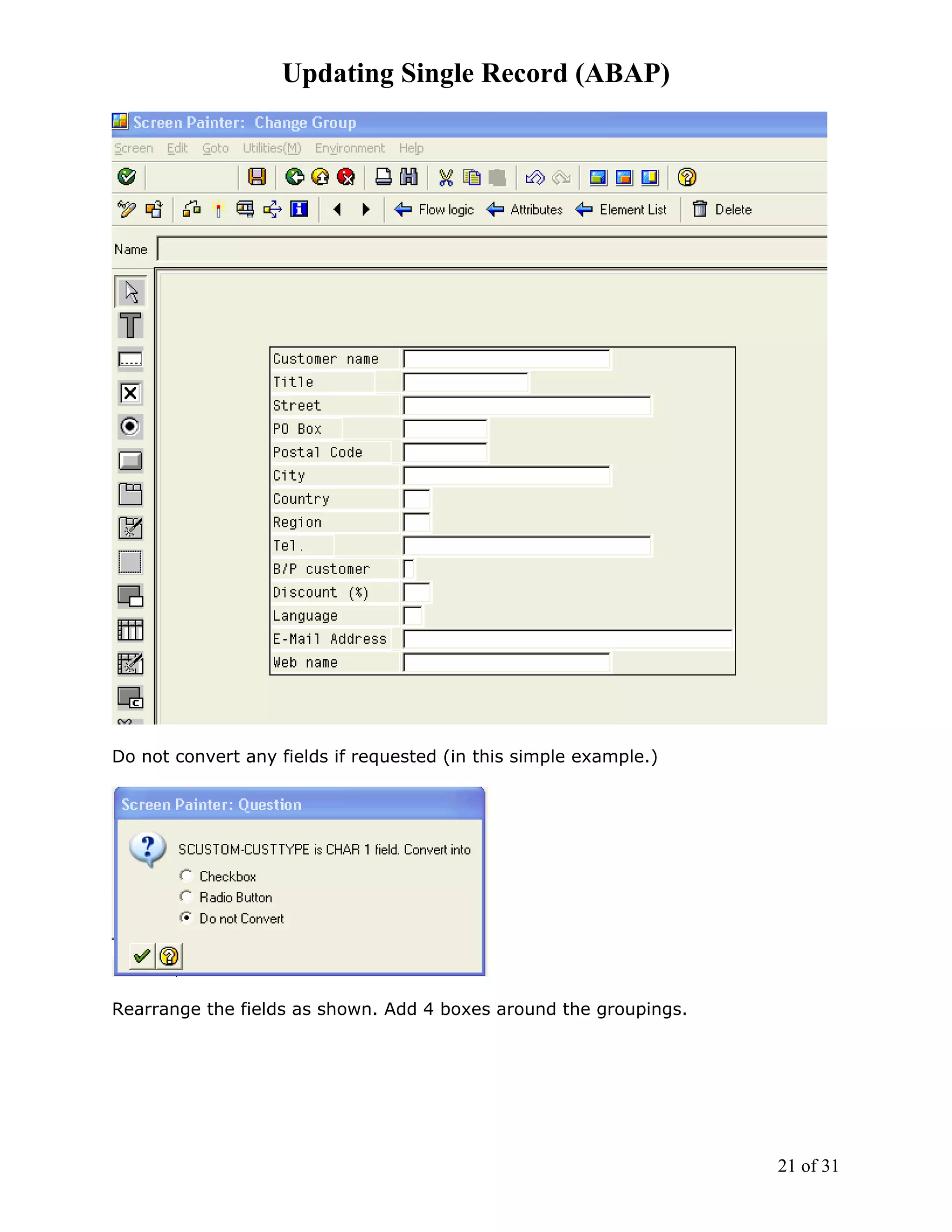 Updating Single Record (ABAP)




Do not convert any fields if requested (in this simple example.)




Rearrange the fields as shown. Add 4 boxes around the groupings.




                                                                   21 of 31
 