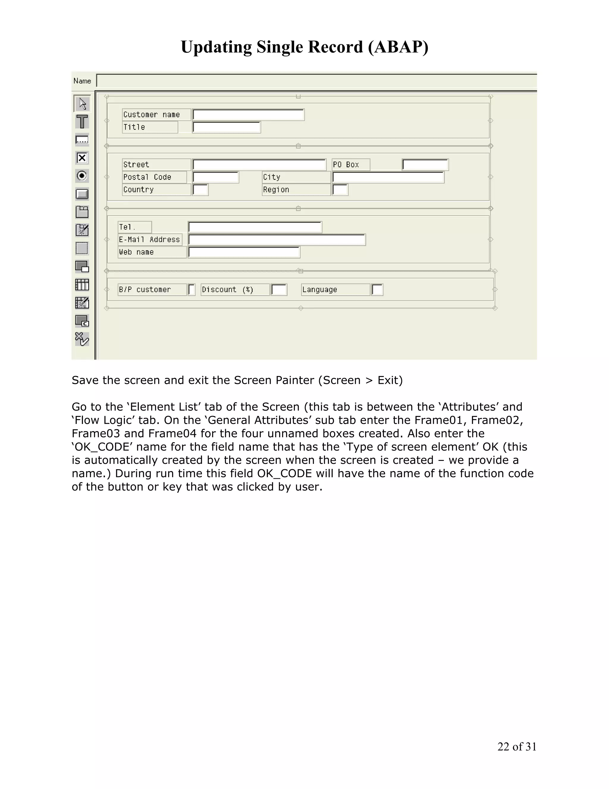 Updating Single Record (ABAP)




Save the screen and exit the Screen Painter (Screen > Exit)

Go to the ‘Element List’ tab of the Screen (this tab is between the ‘Attributes’ and
‘Flow Logic’ tab. On the ‘General Attributes’ sub tab enter the Frame01, Frame02,
Frame03 and Frame04 for the four unnamed boxes created. Also enter the
‘OK_CODE’ name for the field name that has the ‘Type of screen element’ OK (this
is automatically created by the screen when the screen is created – we provide a
name.) During run time this field OK_CODE will have the name of the function code
of the button or key that was clicked by user.




                                                                             22 of 31
 