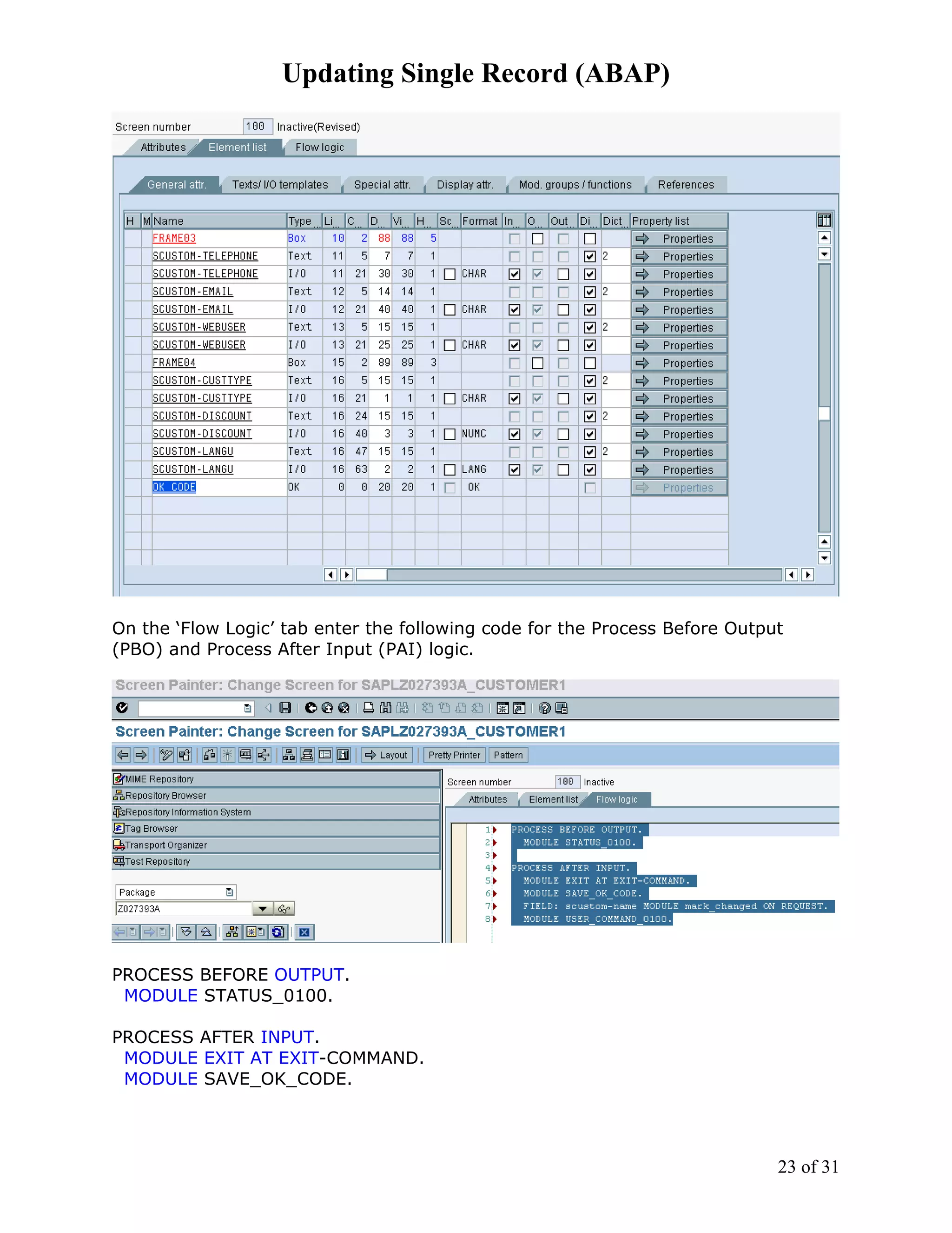 Updating Single Record (ABAP)




On the ‘Flow Logic’ tab enter the following code for the Process Before Output
(PBO) and Process After Input (PAI) logic.




PROCESS BEFORE OUTPUT.
 MODULE STATUS_0100.

PROCESS AFTER INPUT.
 MODULE EXIT AT EXIT-COMMAND.
 MODULE SAVE_OK_CODE.




                                                                             23 of 31
 