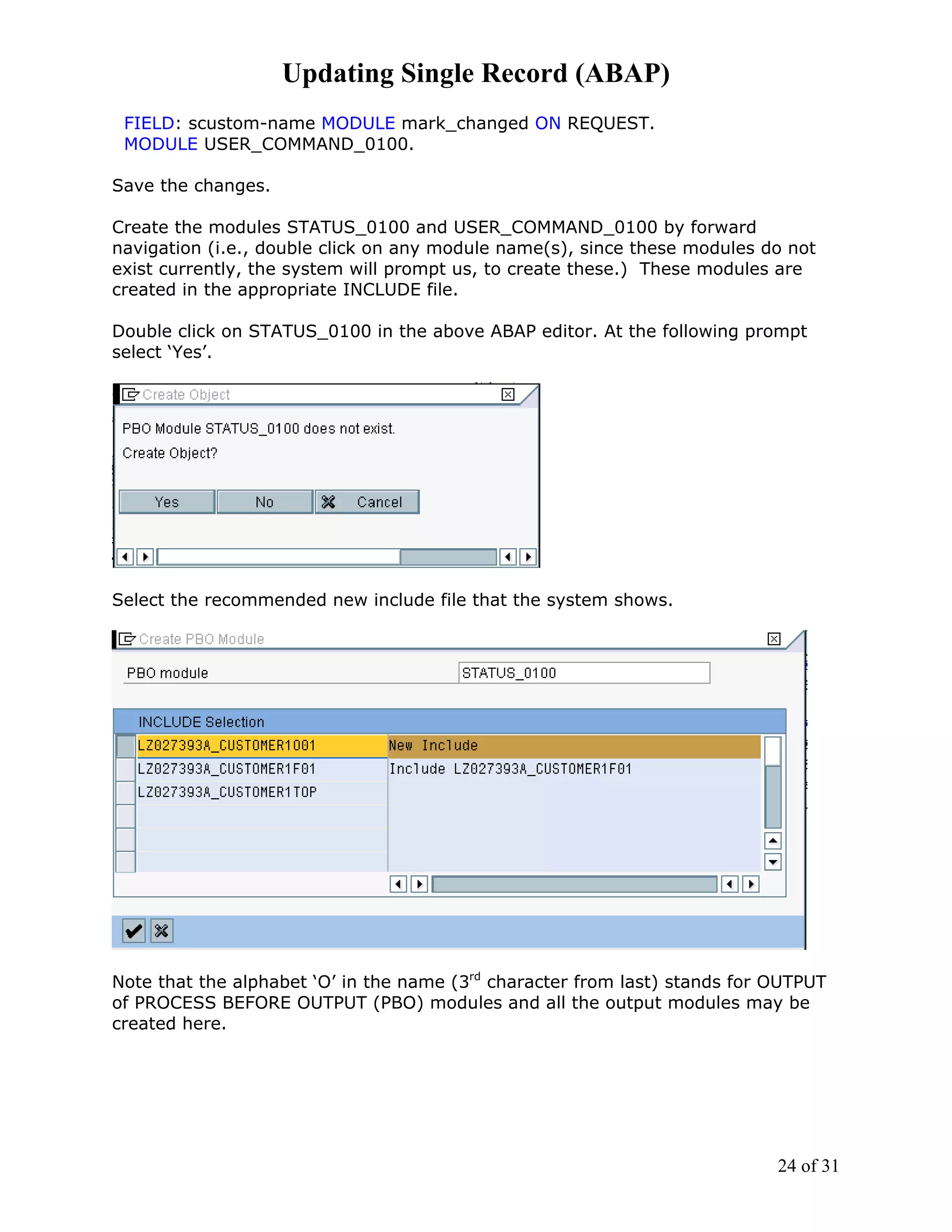 Updating Single Record (ABAP)
 FIELD: scustom-name MODULE mark_changed ON REQUEST.
 MODULE USER_COMMAND_0100.

Save the changes.

Create the modules STATUS_0100 and USER_COMMAND_0100 by forward
navigation (i.e., double click on any module name(s), since these modules do not
exist currently, the system will prompt us, to create these.) These modules are
created in the appropriate INCLUDE file.

Double click on STATUS_0100 in the above ABAP editor. At the following prompt
select ‘Yes’.




Select the recommended new include file that the system shows.




Note that the alphabet ‘O’ in the name (3rd character from last) stands for OUTPUT
of PROCESS BEFORE OUTPUT (PBO) modules and all the output modules may be
created here.




                                                                            24 of 31
 