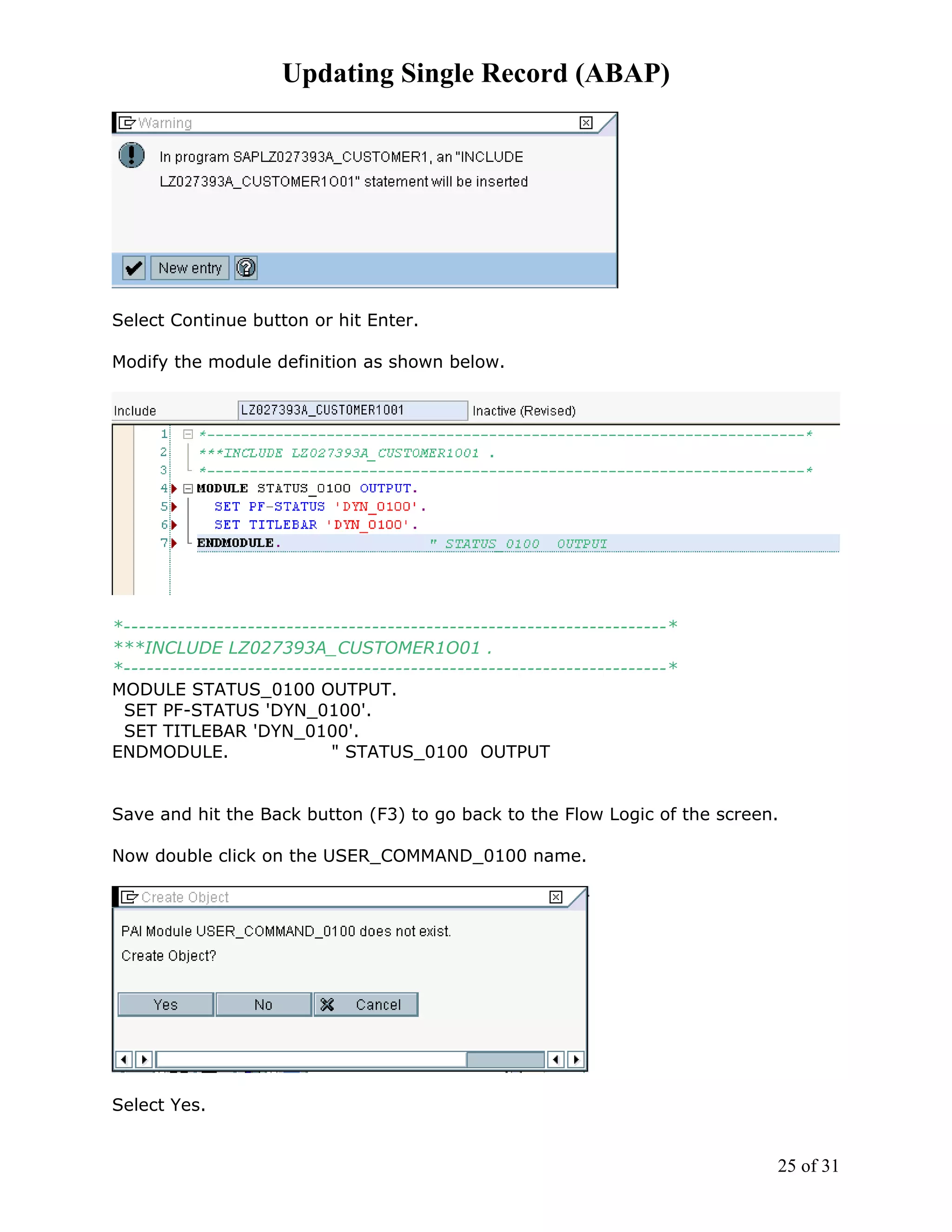 Updating Single Record (ABAP)




Select Continue button or hit Enter.

Modify the module definition as shown below.




*----------------------------------------------------------------------*
***INCLUDE LZ027393A_CUSTOMER1O01 .
*----------------------------------------------------------------------*
MODULE STATUS_0100 OUTPUT.
 SET PF-STATUS 'DYN_0100'.
 SET TITLEBAR 'DYN_0100'.
ENDMODULE.                  " STATUS_0100 OUTPUT


Save and hit the Back button (F3) to go back to the Flow Logic of the screen.

Now double click on the USER_COMMAND_0100 name.




Select Yes.


                                                                            25 of 31
 
