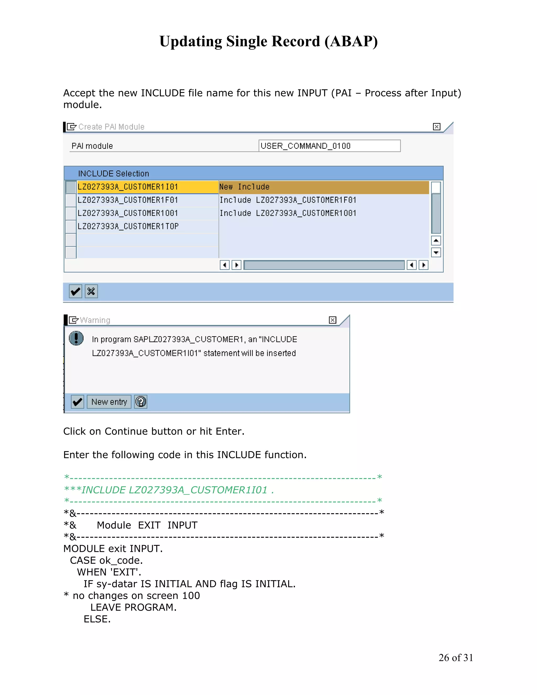 Updating Single Record (ABAP)


Accept the new INCLUDE file name for this new INPUT (PAI – Process after Input)
module.




Click on Continue button or hit Enter.

Enter the following code in this INCLUDE function.

*----------------------------------------------------------------------*
***INCLUDE LZ027393A_CUSTOMER1I01 .
*----------------------------------------------------------------------*
*&---------------------------------------------------------------------*
*&     Module EXIT INPUT
*&---------------------------------------------------------------------*
MODULE exit INPUT.
 CASE ok_code.
   WHEN 'EXIT'.
    IF sy-datar IS INITIAL AND flag IS INITIAL.
* no changes on screen 100
      LEAVE PROGRAM.
    ELSE.



                                                                           26 of 31
 