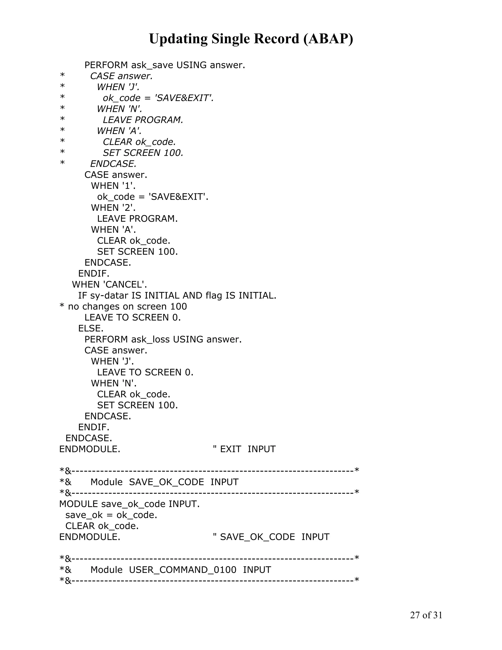 Updating Single Record (ABAP)
     PERFORM ask_save USING answer.
*      CASE answer.
*       WHEN 'J'.
*         ok_code = 'SAVE&EXIT'.
*       WHEN 'N'.
*         LEAVE PROGRAM.
*       WHEN 'A'.
*         CLEAR ok_code.
*         SET SCREEN 100.
*      ENDCASE.
     CASE answer.
       WHEN '1'.
        ok_code = 'SAVE&EXIT'.
       WHEN '2'.
        LEAVE PROGRAM.
       WHEN 'A'.
        CLEAR ok_code.
        SET SCREEN 100.
     ENDCASE.
    ENDIF.
   WHEN 'CANCEL'.
    IF sy-datar IS INITIAL AND flag IS INITIAL.
* no changes on screen 100
     LEAVE TO SCREEN 0.
    ELSE.
     PERFORM ask_loss USING answer.
     CASE answer.
       WHEN 'J'.
        LEAVE TO SCREEN 0.
       WHEN 'N'.
        CLEAR ok_code.
        SET SCREEN 100.
     ENDCASE.
    ENDIF.
  ENDCASE.
ENDMODULE.                       " EXIT INPUT

*&---------------------------------------------------------------------*
*&     Module SAVE_OK_CODE INPUT
*&---------------------------------------------------------------------*
MODULE save_ok_code INPUT.
 save_ok = ok_code.
 CLEAR ok_code.
ENDMODULE.                           " SAVE_OK_CODE INPUT

*&---------------------------------------------------------------------*
*&     Module USER_COMMAND_0100 INPUT
*&---------------------------------------------------------------------*


                                                                           27 of 31
 