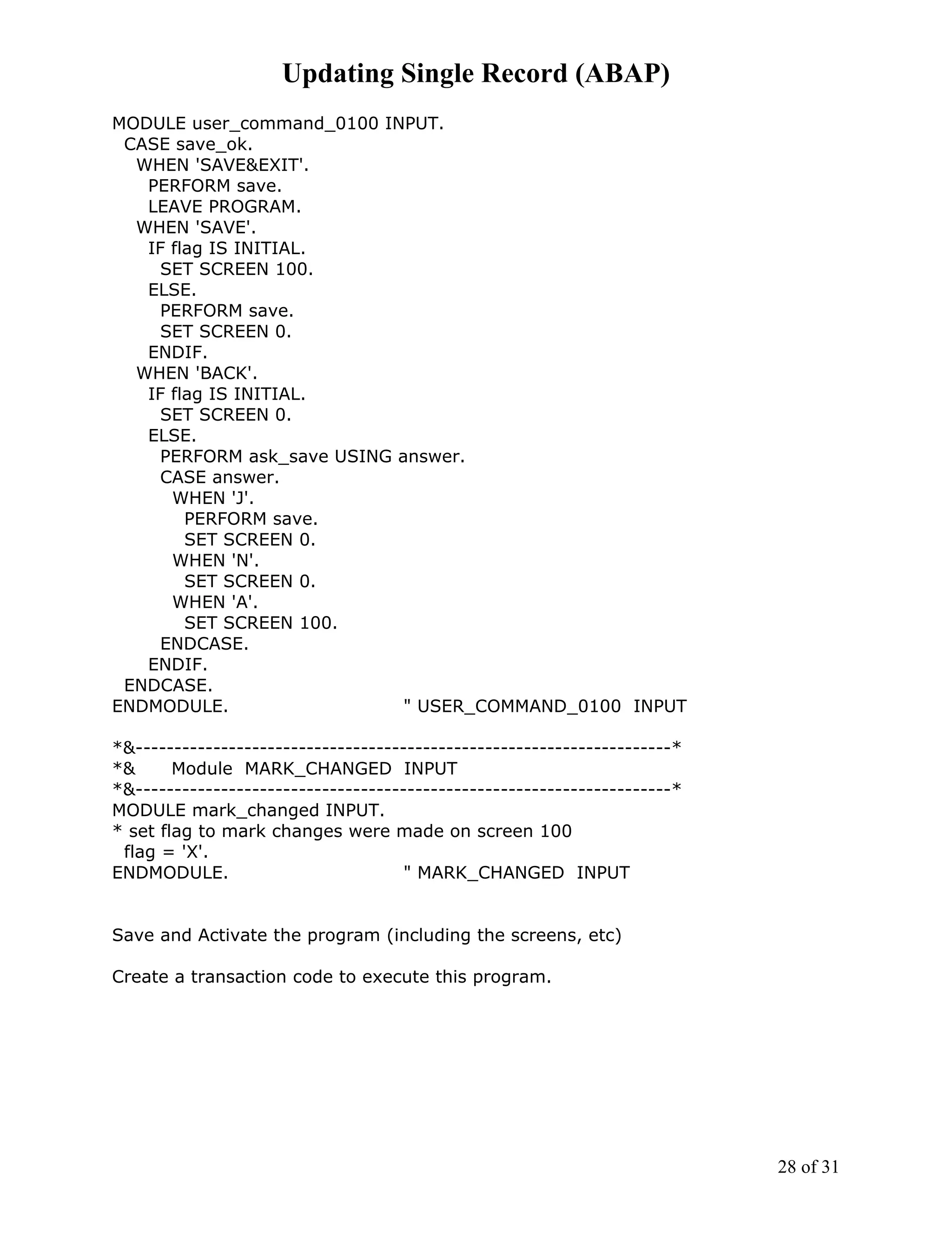 Updating Single Record (ABAP)
MODULE user_command_0100 INPUT.
 CASE save_ok.
  WHEN 'SAVE&EXIT'.
   PERFORM save.
   LEAVE PROGRAM.
  WHEN 'SAVE'.
   IF flag IS INITIAL.
    SET SCREEN 100.
   ELSE.
    PERFORM save.
    SET SCREEN 0.
   ENDIF.
  WHEN 'BACK'.
   IF flag IS INITIAL.
    SET SCREEN 0.
   ELSE.
    PERFORM ask_save USING answer.
    CASE answer.
      WHEN 'J'.
        PERFORM save.
        SET SCREEN 0.
      WHEN 'N'.
        SET SCREEN 0.
      WHEN 'A'.
        SET SCREEN 100.
    ENDCASE.
   ENDIF.
 ENDCASE.
ENDMODULE.                  " USER_COMMAND_0100 INPUT

*&---------------------------------------------------------------------*
*&      Module MARK_CHANGED INPUT
*&---------------------------------------------------------------------*
MODULE mark_changed INPUT.
* set flag to mark changes were made on screen 100
 flag = 'X'.
ENDMODULE.                           " MARK_CHANGED INPUT


Save and Activate the program (including the screens, etc)

Create a transaction code to execute this program.




                                                                           28 of 31
 