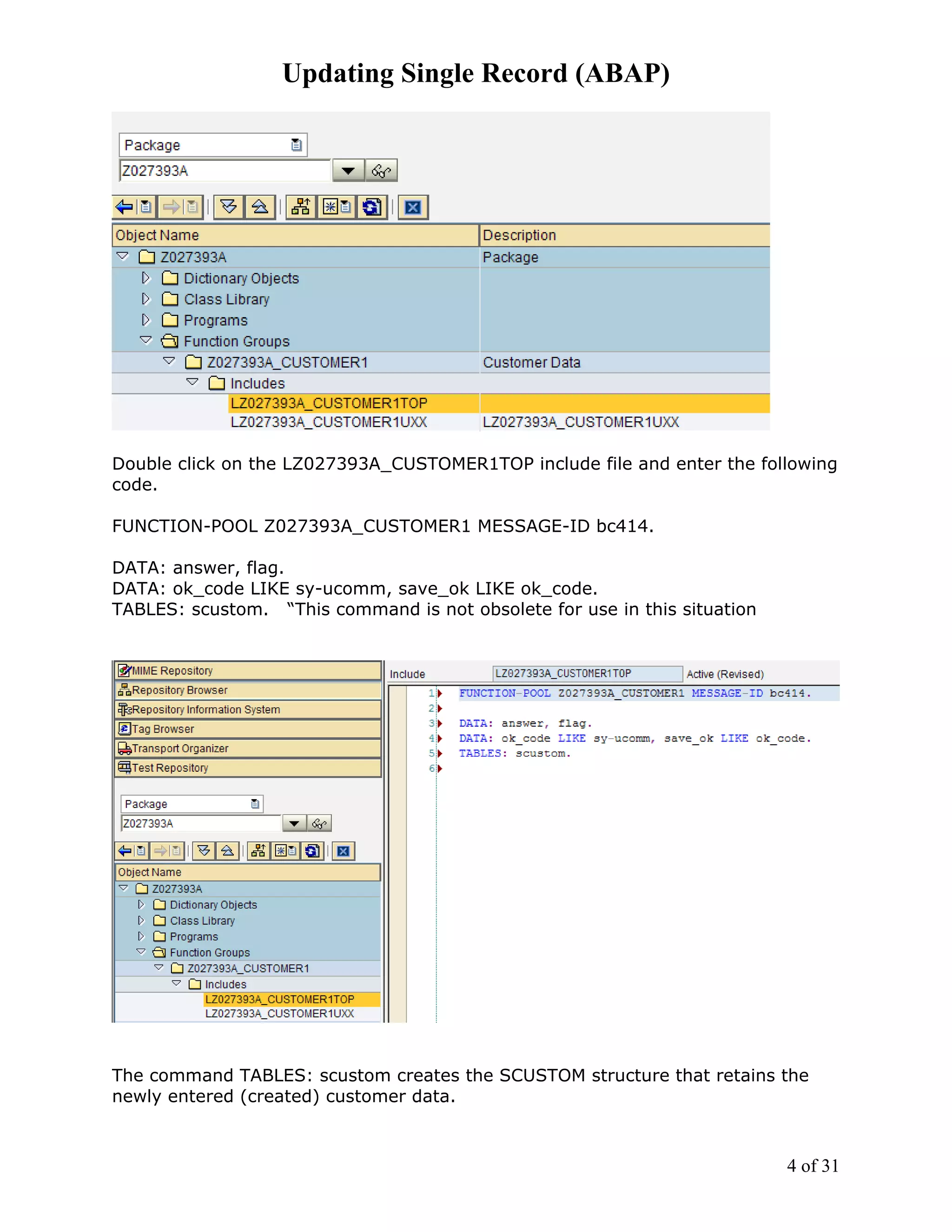 Updating Single Record (ABAP)




Double click on the LZ027393A_CUSTOMER1TOP include file and enter the following
code.

FUNCTION-POOL Z027393A_CUSTOMER1 MESSAGE-ID bc414.

DATA: answer, flag.
DATA: ok_code LIKE sy-ucomm, save_ok LIKE ok_code.
TABLES: scustom. “This command is not obsolete for use in this situation




The command TABLES: scustom creates the SCUSTOM structure that retains the
newly entered (created) customer data.



                                                                           4 of 31
 