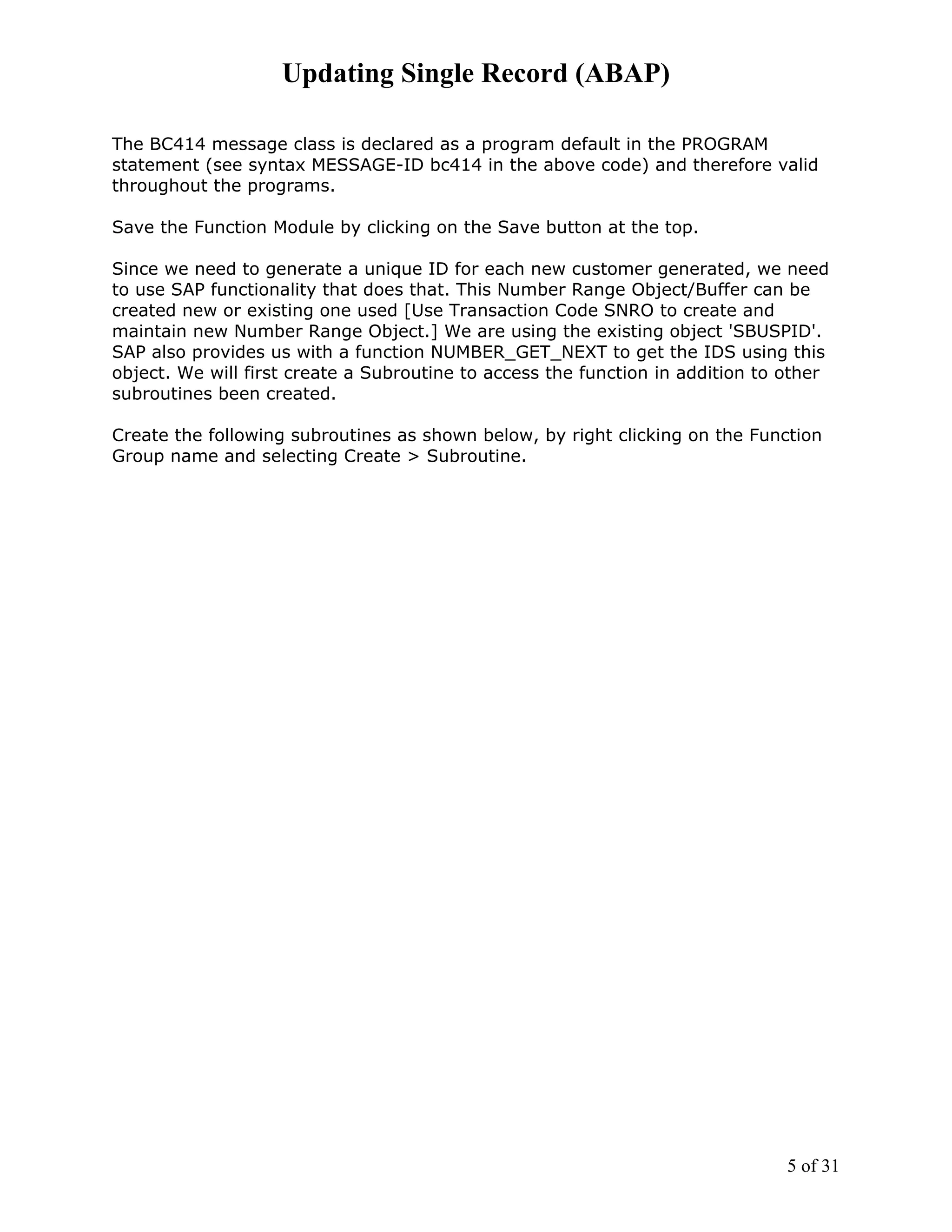 Updating Single Record (ABAP)

The BC414 message class is declared as a program default in the PROGRAM
statement (see syntax MESSAGE-ID bc414 in the above code) and therefore valid
throughout the programs.

Save the Function Module by clicking on the Save button at the top.

Since we need to generate a unique ID for each new customer generated, we need
to use SAP functionality that does that. This Number Range Object/Buffer can be
created new or existing one used [Use Transaction Code SNRO to create and
maintain new Number Range Object.] We are using the existing object 'SBUSPID'.
SAP also provides us with a function NUMBER_GET_NEXT to get the IDS using this
object. We will first create a Subroutine to access the function in addition to other
subroutines been created.

Create the following subroutines as shown below, by right clicking on the Function
Group name and selecting Create > Subroutine.




                                                                                5 of 31
 