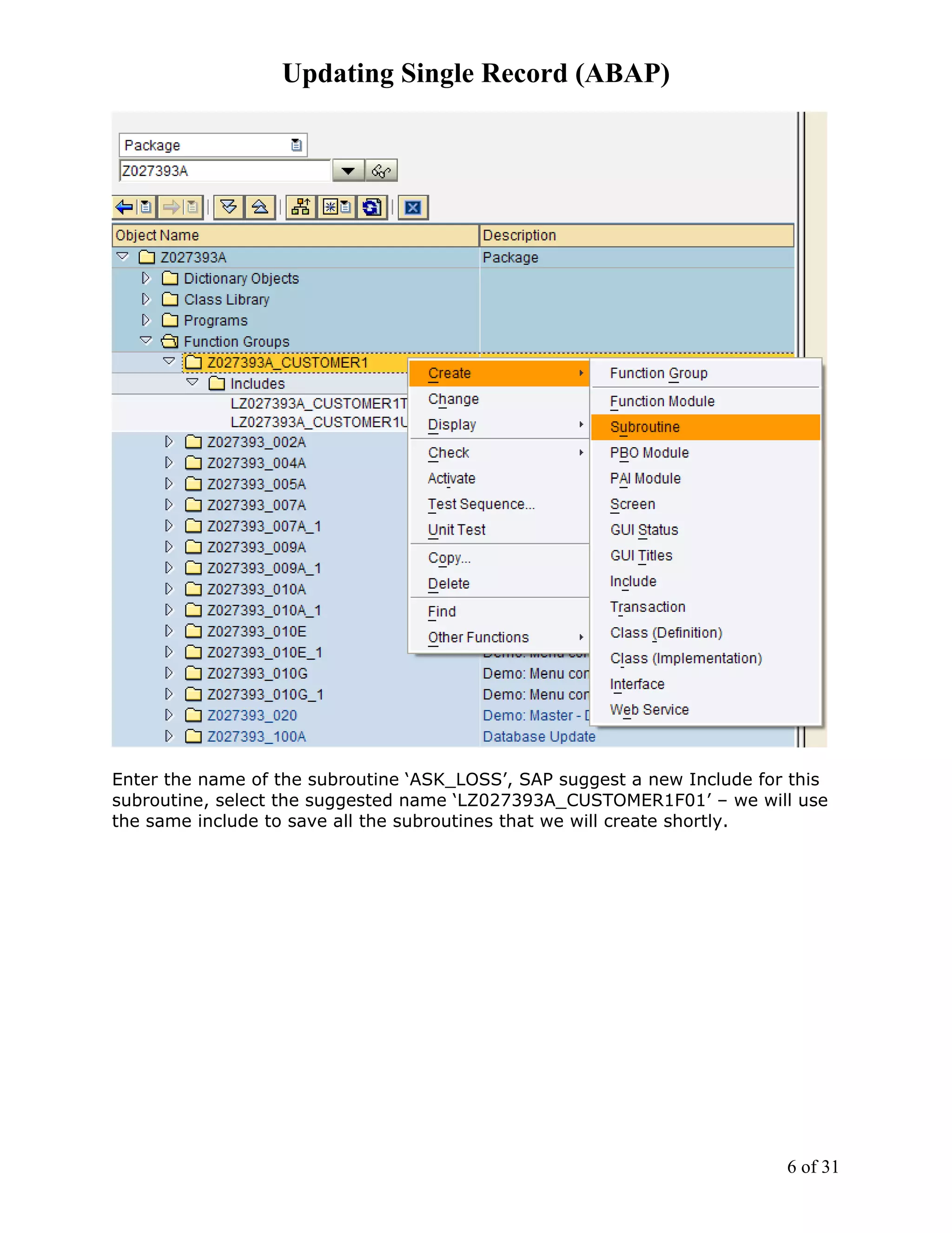 Updating Single Record (ABAP)




Enter the name of the subroutine ‘ASK_LOSS’, SAP suggest a new Include for this
subroutine, select the suggested name ‘LZ027393A_CUSTOMER1F01’ – we will use
the same include to save all the subroutines that we will create shortly.




                                                                          6 of 31
 