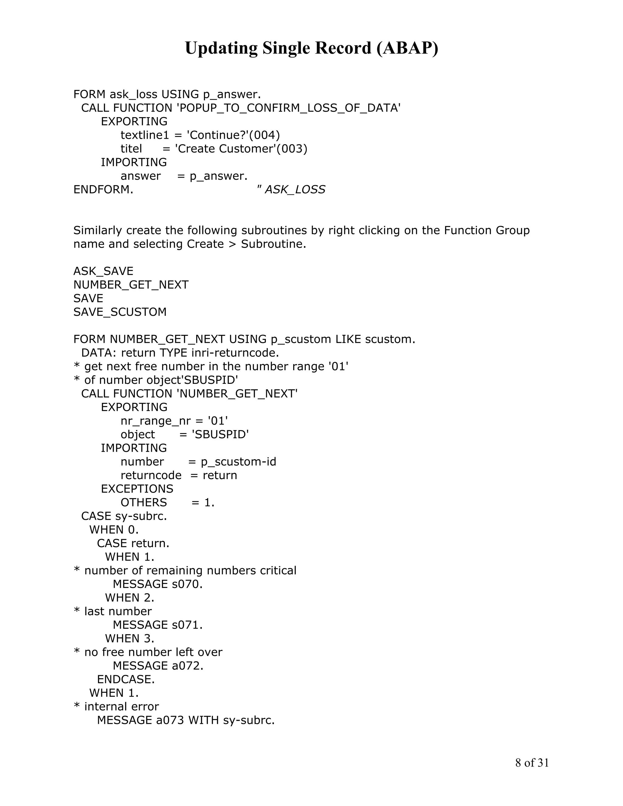 Updating Single Record (ABAP)

FORM ask_loss USING p_answer.
 CALL FUNCTION 'POPUP_TO_CONFIRM_LOSS_OF_DATA'
    EXPORTING
       textline1 = 'Continue?'(004)
       titel   = 'Create Customer'(003)
    IMPORTING
       answer = p_answer.
ENDFORM.                       " ASK_LOSS


Similarly create the following subroutines by right clicking on the Function Group
name and selecting Create > Subroutine.

ASK_SAVE
NUMBER_GET_NEXT
SAVE
SAVE_SCUSTOM

FORM NUMBER_GET_NEXT USING p_scustom LIKE scustom.
 DATA: return TYPE inri-returncode.
* get next free number in the number range '01'
* of number object'SBUSPID'
 CALL FUNCTION 'NUMBER_GET_NEXT'
      EXPORTING
         nr_range_nr = '01'
         object    = 'SBUSPID'
      IMPORTING
         number     = p_scustom-id
         returncode = return
      EXCEPTIONS
         OTHERS      = 1.
 CASE sy-subrc.
   WHEN 0.
     CASE return.
       WHEN 1.
* number of remaining numbers critical
        MESSAGE s070.
       WHEN 2.
* last number
        MESSAGE s071.
       WHEN 3.
* no free number left over
        MESSAGE a072.
     ENDCASE.
   WHEN 1.
* internal error
     MESSAGE a073 WITH sy-subrc.


                                                                               8 of 31
 