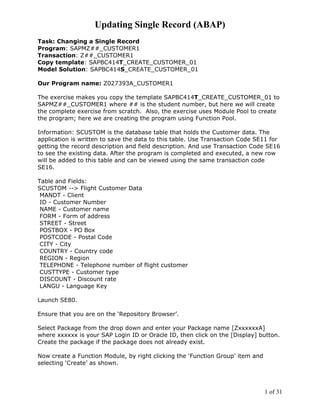 Updating Single Record (ABAP)
Task: Changing a Single Record
Program: SAPMZ##_CUSTOMER1
Transaction: Z##_CUSTOMER1
Copy template: SAPBC414T_CREATE_CUSTOMER_01
Model Solution: SAPBC414S_CREATE_CUSTOMER_01

Our Program name: Z027393A_CUSTOMER1

The exercise makes you copy the template SAPBC414T_CREATE_CUSTOMER_01 to
SAPMZ##_CUSTOMER1 where ## is the student number, but here we will create
the complete exercise from scratch. Also, the exercise uses Module Pool to create
the program; here we are creating the program using Function Pool.

Information: SCUSTOM is the database table that holds the Customer data. The
application is written to save the data to this table. Use Transaction Code SE11 for
getting the record description and field description. And use Transaction Code SE16
to see the existing data. After the program is completed and executed, a new row
will be added to this table and can be viewed using the same transaction code
SE16.

Table and Fields:
SCUSTOM --> Flight Customer Data
 MANDT - Client
 ID - Customer Number
 NAME - Customer name
 FORM - Form of address
 STREET - Street
 POSTBOX - PO Box
 POSTCODE - Postal Code
 CITY - City
 COUNTRY - Country code
 REGION - Region
 TELEPHONE - Telephone number of flight customer
 CUSTTYPE - Customer type
 DISCOUNT - Discount rate
 LANGU - Language Key

Launch SE80.

Ensure that you are on the ‘Repository Browser’.

Select Package from the drop down and enter your Package name [ZxxxxxxA]
where xxxxxx is your SAP Login ID or Oracle ID, then click on the [Display] button.
Create the package if the package does not already exist.

Now create a Function Module, by right clicking the ‘Function Group’ item and
selecting ‘Create’ as shown.




                                                                                1 of 31
 