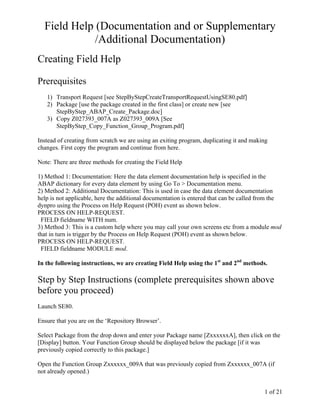 Field Help (Documentation and or Supplementary
             /Additional Documentation)
Creating Field Help

Prerequisites
   1) Transport Request [see StepByStepCreateTransportRequestUsingSE80.pdf]
   2) Package [use the package created in the first class] or create new [see
      StepByStep_ABAP_Create_Package.doc]
   3) Copy Z027393_007A as Z027393_009A [See
      StepByStep_Copy_Function_Group_Program.pdf]

Instead of creating from scratch we are using an exiting program, duplicating it and making
changes. First copy the program and continue from here.

Note: There are three methods for creating the Field Help

1) Method 1: Documentation: Here the data element documentation help is specified in the
ABAP dictionary for every data element by using Go To > Documentation menu.
2) Method 2: Additional Documentation: This is used in case the data element documentation
help is not applicable, here the additional documentation is entered that can be called from the
dynpro using the Process on Help Request (POH) event as shown below.
PROCESS ON HELP-REQUEST.
 FIELD fieldname WITH num.
3) Method 3: This is a custom help where you may call your own screens etc from a module mod
that in turn is trigger by the Process on Help Request (POH) event as shown below.
PROCESS ON HELP-REQUEST.
 FIELD fieldname MODULE mod.

In the following instructions, we are creating Field Help using the 1st and 2nd methods.

Step by Step Instructions (complete prerequisites shown above
before you proceed)
Launch SE80.

Ensure that you are on the ‘Repository Browser’.

Select Package from the drop down and enter your Package name [ZxxxxxxA], then click on the
[Display] button. Your Function Group should be displayed below the package [if it was
previously copied correctly to this package.]

Open the Function Group Zxxxxxx_009A that was previously copied from Zxxxxxx_007A (if
not already opened.)


                                                                                         1 of 21
 