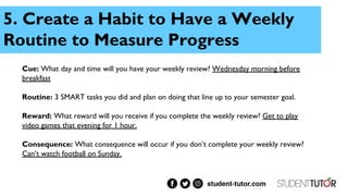 5. Create a Habit to Have a Weekly
Routine to Measure Progress
Cue: What day and time will you have your weekly review? Wednesday morning before
breakfast
Routine: 3 SMART tasks you did and plan on doing that line up to your semester goal.
Reward: What reward will you receive if you complete the weekly review? Get to play
video games that evening for 1 hour.
Consequence: What consequence will occur if you don’t complete your weekly review?
Can’t watch football on Sunday.
 