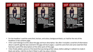 • For the headline I used the same font, horizon, and colour, background black, as I had for the rest of the
headlines in the contents page.
• I then used InDesign to write about the gigs and tours description. But after I included a small bit of information
about a specific gig that was covered in the gigs and tours pages, I used the same font and same sized font that
had been used of the descriptions of the other parts of the page.
• I then finally added a picture of the band that was being written about, before adding it I edited it to make it
black and white, I did this to that it fitted in with my colour scheme.
 