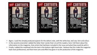 • Again, I used the already produced aspects for the editors note, with the white box, text size, font and colour.
• In the second screenshot I added the letter that I wrote that is to all the readers, here I tell them about the
information on the magazine, that artists that had been included in the issue and what they could do with it.
• Finally, I added the masthead into the text in the bottom right hand side. I believe that this make the magazine
look more professional, and that more care and effort has gone in to the production of the magazine.
 