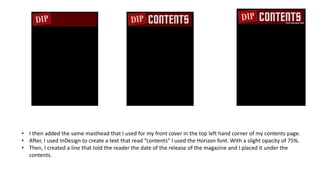 • I then added the same masthead that I used for my front cover in the top left hand corner of my contents page.
• After, I used InDesign to create a text that read “contents” I used the Horizon font. With a slight opacity of 75%.
• Then, I created a line that told the reader the date of the release of the magazine and I placed it under the
contents.
 