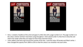 • Here, I created a headline of the artist and gave it a little title with a page number to it. The page number is in
the colour scheme red that I have been using throughout. I then placed under it a few lines to describe and
inform the reader what they can expect to find if they read that article.
• I then added a text box to go around the outside of the text. I used the colour fill bucket and filled it white. I
then changed the opacity from 100% to 25% so that the colours ran smoother into each other.
 