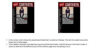 • In this screen shot it shows the placed band index that I created on InDesign. This lets the reader know what
bands are on what pages.
• I then added a dark grey rectangle box to go around the band index, I did this because I feel that it makes it
easier to determine the different parts of the contents page once everything is on it.
 