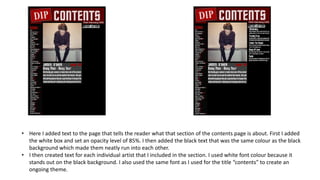 • Here I added text to the page that tells the reader what that section of the contents page is about. First I added
the white box and set an opacity level of 85%. I then added the black text that was the same colour as the black
background which made them neatly run into each other.
• I then created text for each individual artist that I included in the section. I used white font colour because it
stands out on the black background. I also used the same font as I used for the title “contents” to create an
ongoing theme.
 