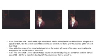 • In the first screen shot, I added a new layer and inserted a white rectangle over the whole picture and gave it an
opacity of 10%, I did this so that it would be easier to add text to it and it also gave the picture a lighter tint to it
that I liked.
• I then added the image of my model and placed him in the bottom left corner of the page, which is where he
was stood in the picture that I cut him out of.
• In the final screenshot, I added a black shadow around him. I did this by using the paint brush and with a brush
span of 30. I did this to make him stand out off the picture more than he already is.
 