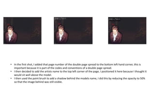 • In the first shot, I added that page number of the double page spread to the bottom left hand corner, this is
important because it is part of the codes and conventions of a double page spread.
• I then decided to add the artists name to the top left corner of the page, I positioned it here because I thought it
would sit well above the model.
• I then used the paint brush to add a shadow behind the models name, I did this by reducing the opacity to 50%
so that the image behind was still visible.
 