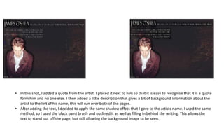 • In this shot, I added a quote from the artist. I placed it next to him so that it is easy to recognise that it is a quote
form him and no one else. I then added a little description that gives a bit of background information about the
artist to the left of his name, this will run over both of the pages.
• After adding the text, I decided to apply the same shadow effect that I gave to the artists name. I used the same
method, so I used the black paint brush and outlined it as well as filling in behind the writing. This allows the
text to stand out off the page, but still allowing the background image to be seen.
 